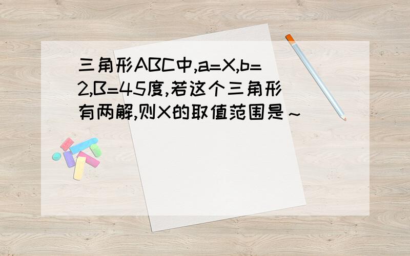 三角形ABC中,a=X,b=2,B=45度,若这个三角形有两解,则X的取值范围是～