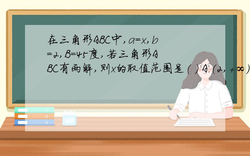 在三角形ABC中,a=x,b=2,B=45度,若三角形ABC有两解,则x的取值范围是（ ） A.（2,+∞） B.（0,2）C.（2,2√2）D.（√2,2）解法一：三角形ABC有两解,asinB＜b＜a,xsin45＜2＜x,即2＜x＜2√2,故选C解法二,a/sinA=b