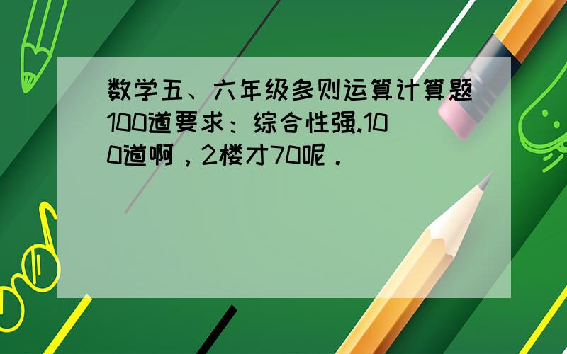 数学五、六年级多则运算计算题100道要求：综合性强.100道啊，2楼才70呢。