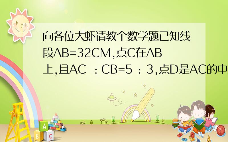 向各位大虾请教个数学题已知线段AB=32CM,点C在AB上,且AC ：CB=5 : 3,点D是AC的中点,点O的是AB的中点,求DB与OC的长