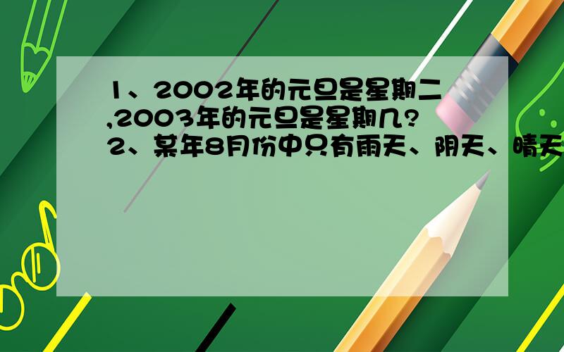 1、2002年的元旦是星期二,2003年的元旦是星期几?2、某年8月份中只有雨天、阴天、晴天三种天气,已知雨天比晴天少1/3,阴天比晴天少3/5,这个月有晴天多少天?