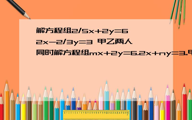 解方程组2/5x+2y=6 2x-2/3y=3 甲乙两人同时解方程组mx+2y=6，2x+ny=3。甲看错了M的值得到解x=3 y=2，乙看错了N的值，得到解x=5 y=2，假如两人计算无误，求出正确方程组和它的解