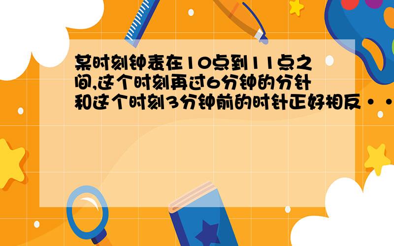 某时刻钟表在10点到11点之间,这个时刻再过6分钟的分针和这个时刻3分钟前的时针正好相反······某时刻钟表在10点到11点之间,这个时刻再过6分钟的分针和这个时刻3分钟前的时针正好相反,