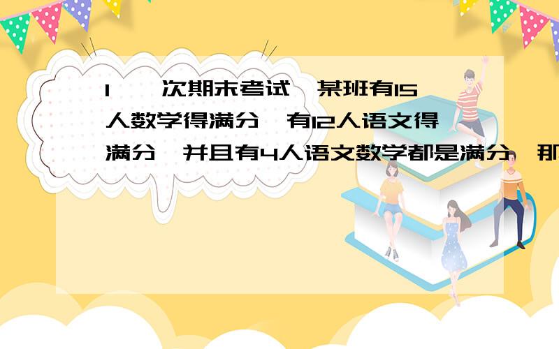 1、一次期末考试,某班有15人数学得满分,有12人语文得满分,并且有4人语文数学都是满分,那么这个班至少有一门得满分的同学有多少人?2、王老师对小雨说：“我15年前的岁数和你9年后的岁数