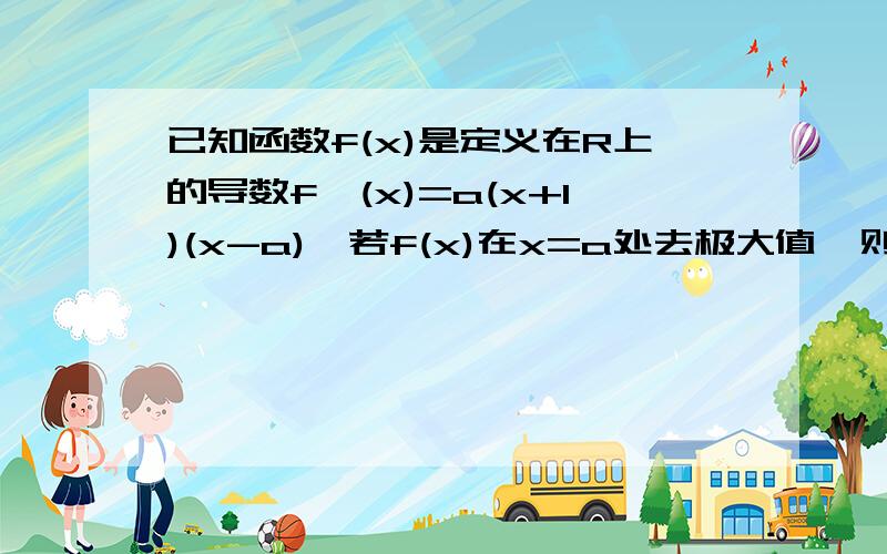 已知函数f(x)是定义在R上的导数f'(x)=a(x+1)(x-a),若f(x)在x=a处去极大值,则a的取值范围是