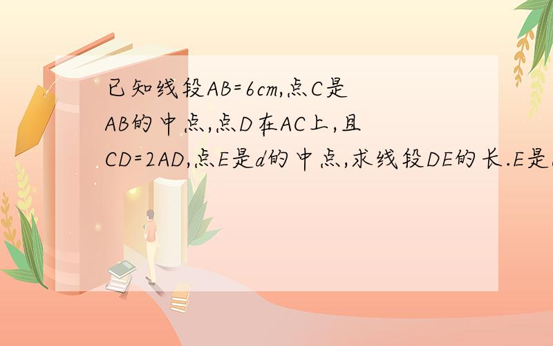 已知线段AB=6cm,点C是AB的中点,点D在AC上,且CD=2AD,点E是d的中点,求线段DE的长.E是BC的中点