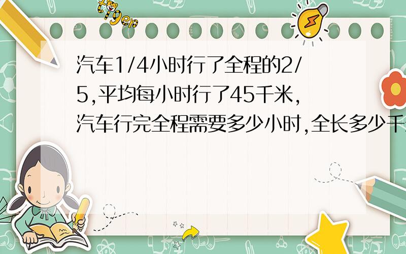 汽车1/4小时行了全程的2/5,平均每小时行了45千米,汽车行完全程需要多少小时,全长多少千米?