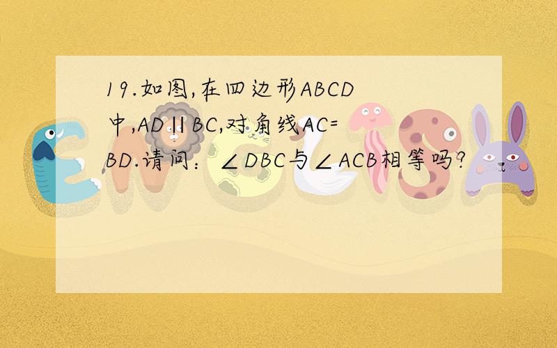 19.如图,在四边形ABCD中,AD∥BC,对角线AC=BD.请问：∠DBC与∠ACB相等吗?