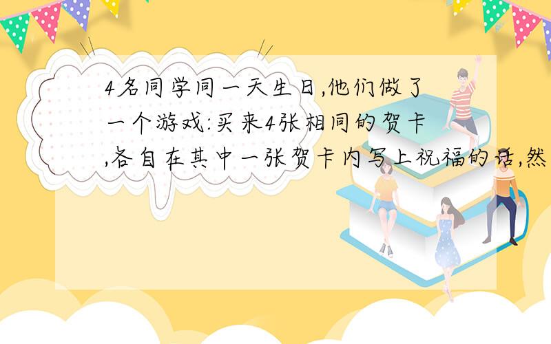 4名同学同一天生日,他们做了一个游戏:买来4张相同的贺卡,各自在其中一张贺卡内写上祝福的话,然后放在一起,每人随机拿一张,则他们拿到的贺卡都不是自己所写的概率是______