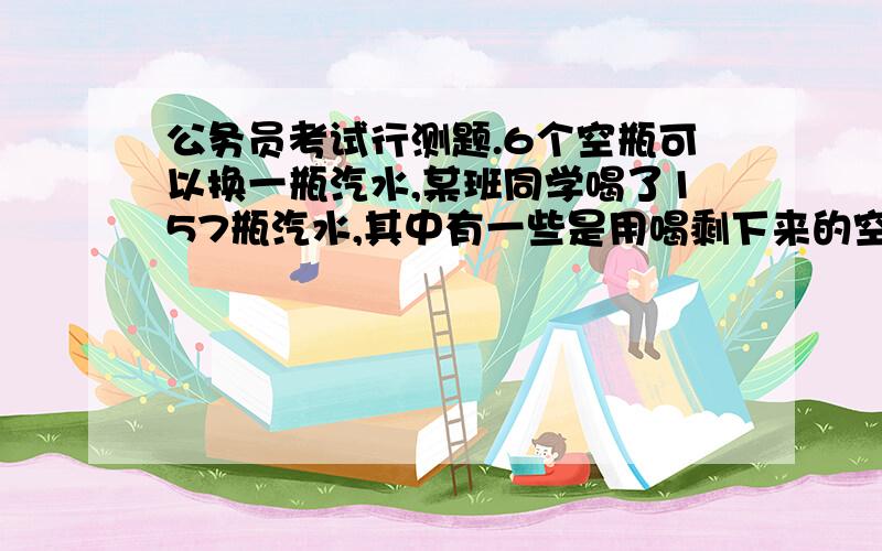 公务员考试行测题.6个空瓶可以换一瓶汽水,某班同学喝了157瓶汽水,其中有一些是用喝剩下来的空瓶换的,那么他们至少要买多少瓶汽水?A.131 B.130 C.128 D.127我算的答案是127.有没有人有其他看法