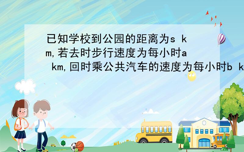 已知学校到公园的距离为s km,若去时步行速度为每小时a km,回时乘公共汽车的速度为每小时b km,求共用时间