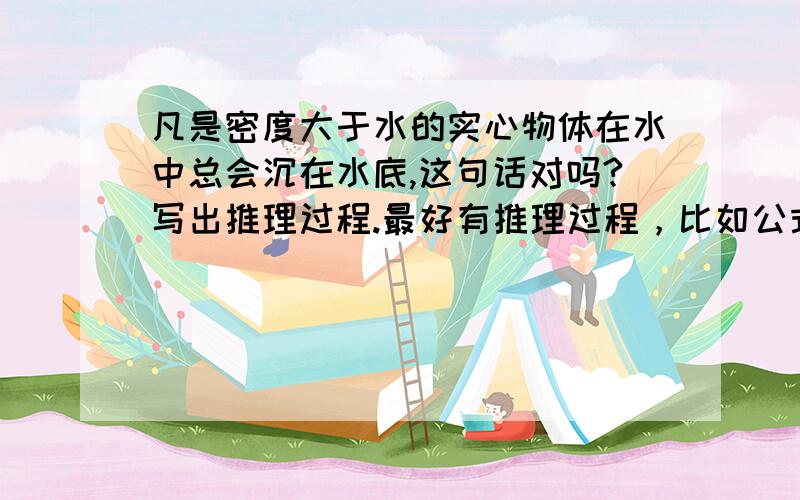 凡是密度大于水的实心物体在水中总会沉在水底,这句话对吗?写出推理过程.最好有推理过程，比如公式之类的，====================================如果是一个非常薄、面积大的的铁片在水上却不会