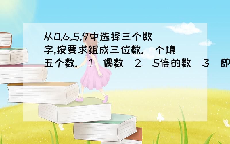 从0,6,5,9中选择三个数字,按要求组成三位数.(个填五个数.(1)偶数(2)5倍的数(3)即是2倍的数又是5倍的数 ..