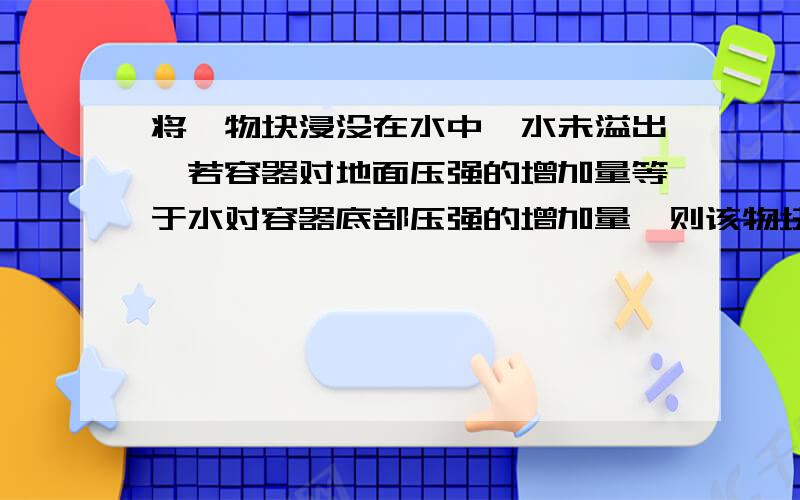 将一物块浸没在水中,水未溢出,若容器对地面压强的增加量等于水对容器底部压强的增加量,则该物块的密度为