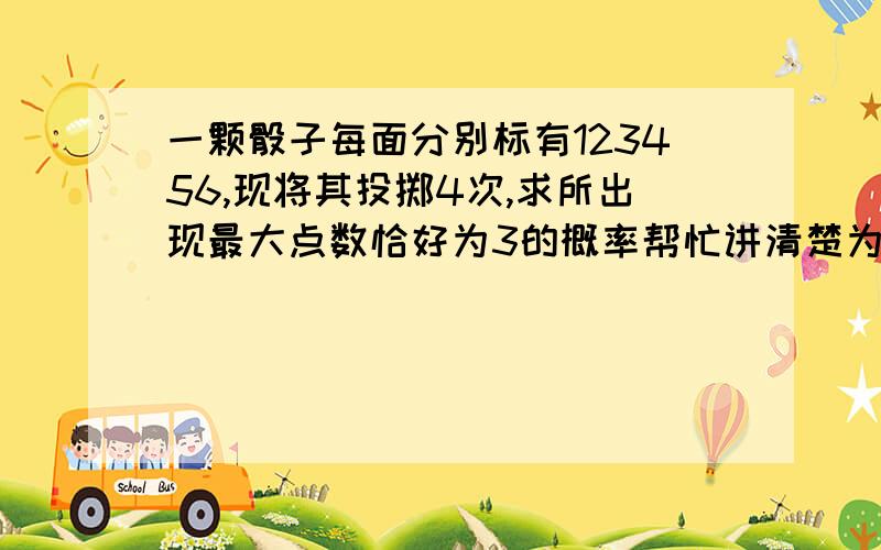 一颗骰子每面分别标有123456,现将其投掷4次,求所出现最大点数恰好为3的概率帮忙讲清楚为什么,答案是65/1296......