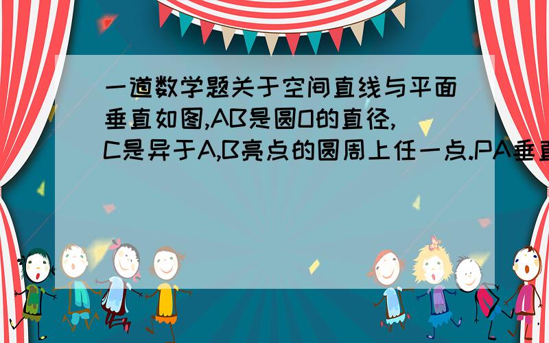 一道数学题关于空间直线与平面垂直如图,AB是圆O的直径,C是异于A,B亮点的圆周上任一点.PA垂直于圆O所在的平面,证明:BC垂直于平面PAC.图反了- -将就看下吧.高手回答下.别用大学的知识.高中里