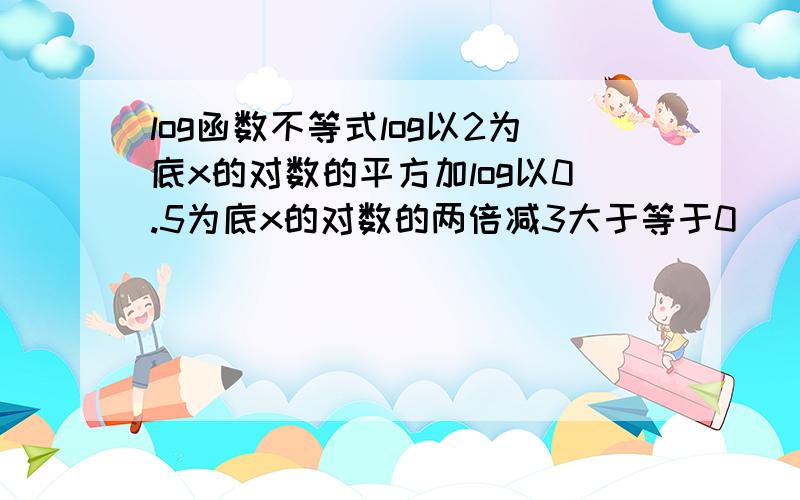 log函数不等式log以2为底x的对数的平方加log以0.5为底x的对数的两倍减3大于等于0