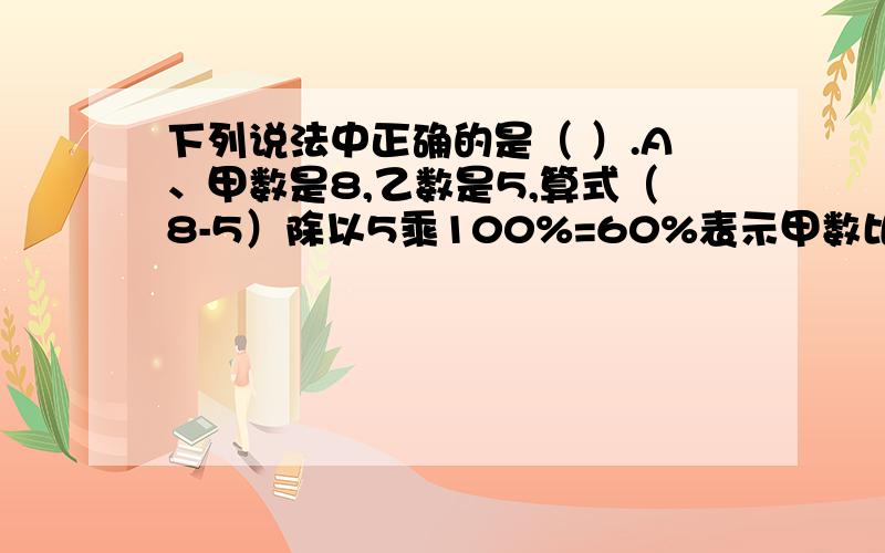 下列说法中正确的是（ ）.A、甲数是8,乙数是5,算式（8-5）除以5乘100%=60%表示甲数比乙数多60%B、把3千克面包平均分给5个小朋友,每人分到60%千克 C、甲数的二分之一与乙数的50%一定相等