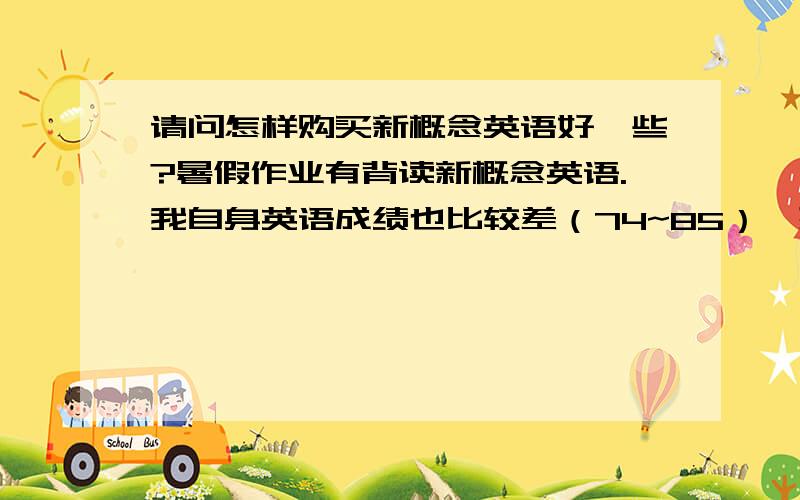 请问怎样购买新概念英语好一些?暑假作业有背读新概念英语.我自身英语成绩也比较差（74~85）,想通过学习这套书提升成绩.我是自学,四个系列都需要买这么多吗还是只需要四本的教程和光碟