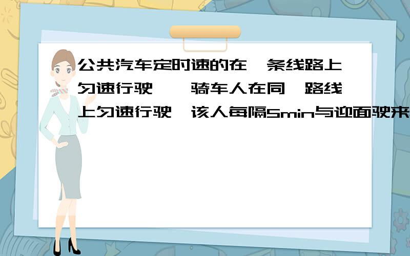 公共汽车定时速的在一条线路上匀速行驶,一骑车人在同一路线上匀速行驶,该人每隔5min与迎面驶来的汽车相遇一次,每隔7min后面同向行驶的一辆汽车超过他.则公交车汽车站每隔多长时间发一