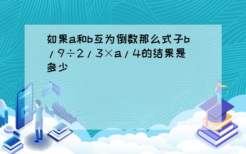 如果a和b互为倒数那么式子b/9÷2/3×a/4的结果是多少