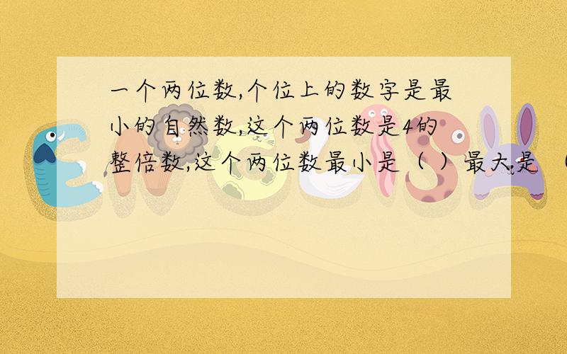 一个两位数,个位上的数字是最小的自然数,这个两位数是4的整倍数,这个两位数最小是（ ）最大是 （ ）.