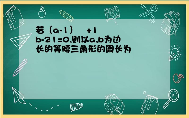 若（a-1）²+1b-21=0,则以a,b为边长的等腰三角形的周长为