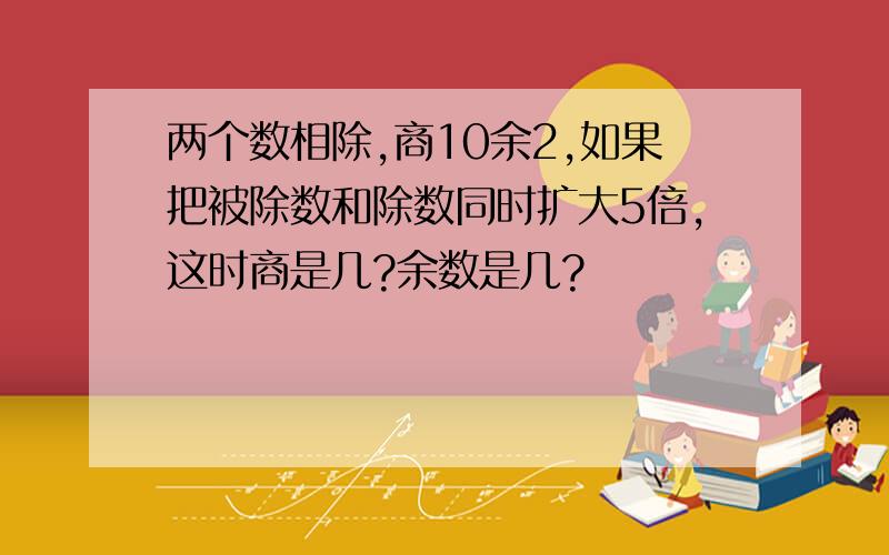 两个数相除,商10余2,如果把被除数和除数同时扩大5倍,这时商是几?余数是几?