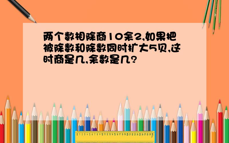 两个数相除商10余2,如果把被除数和除数同时扩大5贝,这时商是几,余数是几?