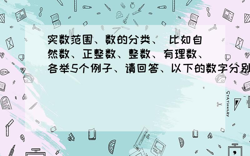 实数范围、数的分类、 比如自然数、正整数、整数、有理数、各举5个例子、请回答、以下的数字分别数不属于各分类1.自然数：0、-1、3√22.正整数：0、3.整数：-1、3.14、π、3√24.有理数：1