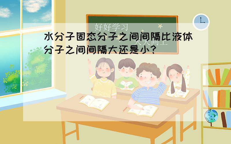 水分子固态分子之间间隔比液体分子之间间隔大还是小?