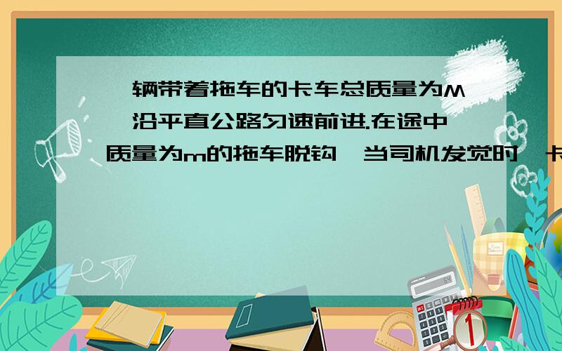 一辆带着拖车的卡车总质量为M,沿平直公路匀速前进.在途中质量为m的拖车脱钩,当司机发觉时,卡车已试过脱钩点s,于是立即关闭油门.若阻力与车重成正比,且关闭油门前卡车的牵引力不变,试