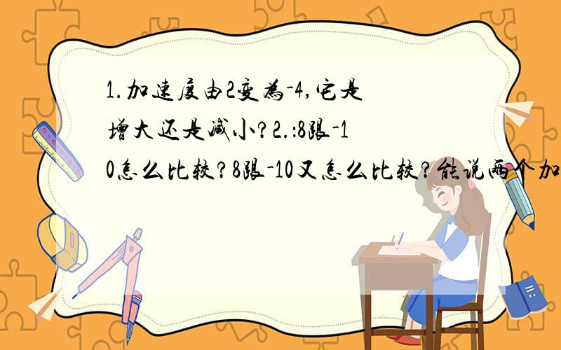 1.加速度由2变为-4,它是增大还是减小?2.：8跟-10怎么比较?8跟-10又怎么比较?能说两个加速度的比是4：如果说两个物体运动的速度相同,那是否说明他们的方向相同?3.规定向右为正方向,一物体在