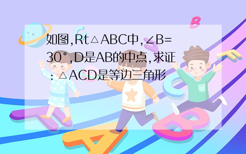 如图,Rt△ABC中,∠B=30°,D是AB的中点,求证：△ACD是等边三角形