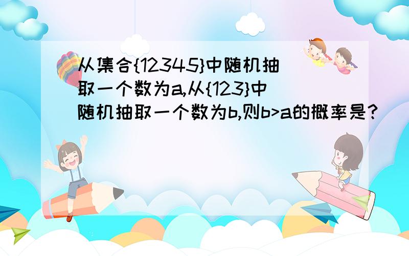 从集合{12345}中随机抽取一个数为a,从{123}中随机抽取一个数为b,则b>a的概率是?