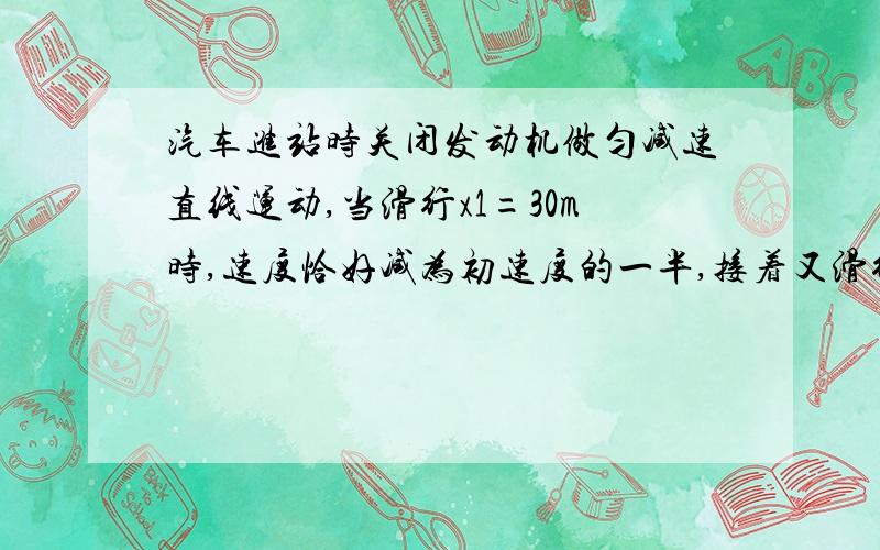 汽车进站时关闭发动机做匀减速直线运动,当滑行x1=30m时,速度恰好减为初速度的一半,接着又滑行了t2=20s才停止.求：汽车滑行的总时间t,关闭发动机时的速度v0和总位移x.