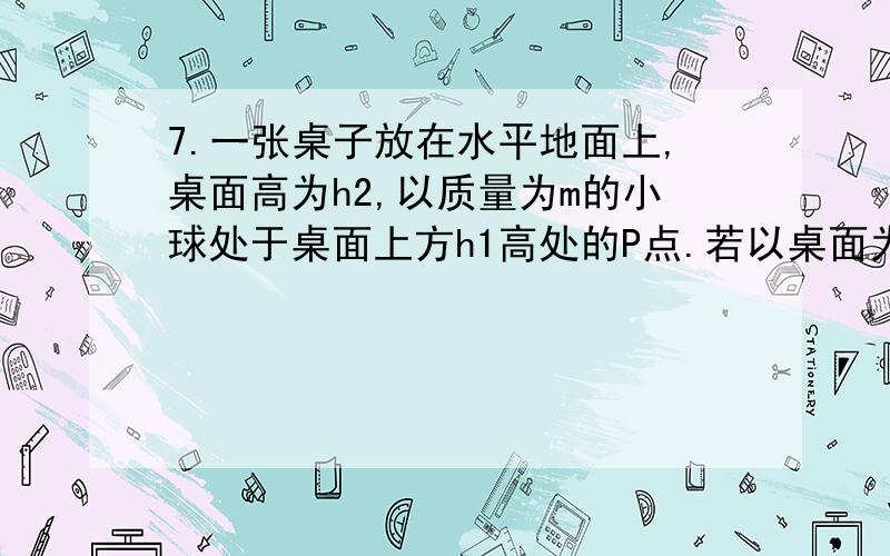 7.一张桌子放在水平地面上,桌面高为h2,以质量为m的小球处于桌面上方h1高处的P点.若以桌面为参考平面,重力加速度为g.小球从P点下落到地面上的M点,下列说法正确的是 （ ）A.小球在P点的重力