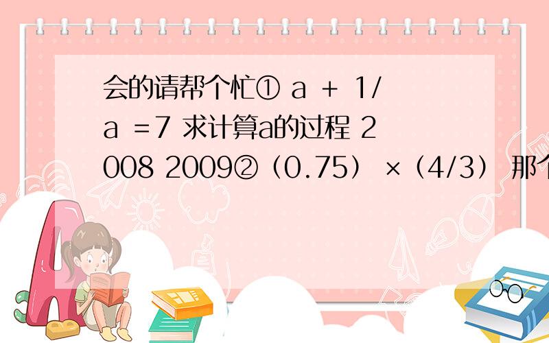 会的请帮个忙① a ＋ 1/a ＝7 求计算a的过程 2008 2009②（0.75） ×（4/3） 那个2008跟2009是数字的次方 刚才排好方位的 怎么到前面去了。