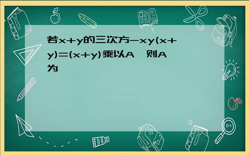 若x+y的三次方-xy(x+y)=(x+y)乘以A,则A为