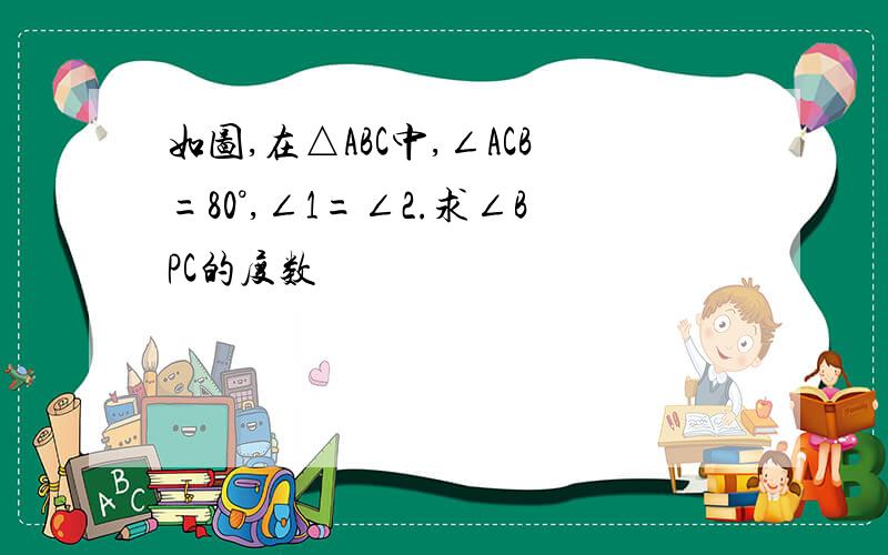 如图,在△ABC中,∠ACB=80°,∠1=∠2.求∠BPC的度数