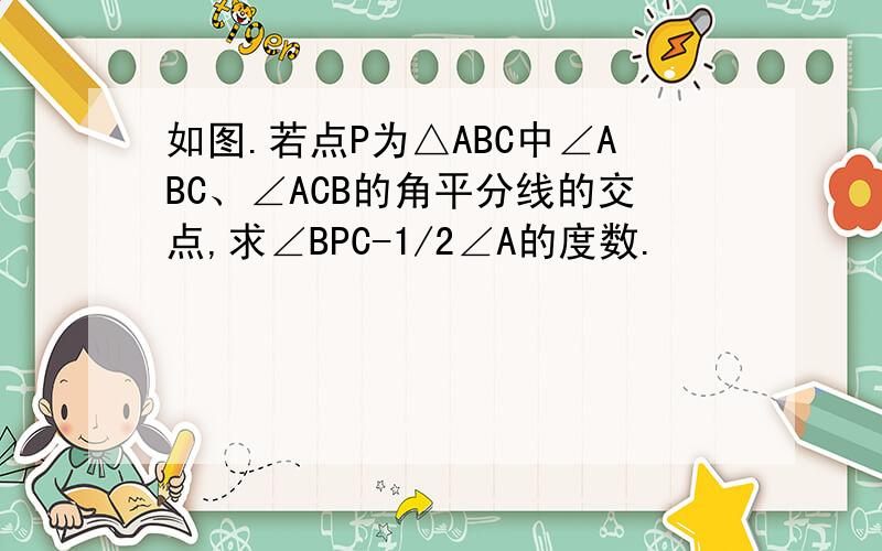 如图.若点P为△ABC中∠ABC、∠ACB的角平分线的交点,求∠BPC-1/2∠A的度数.