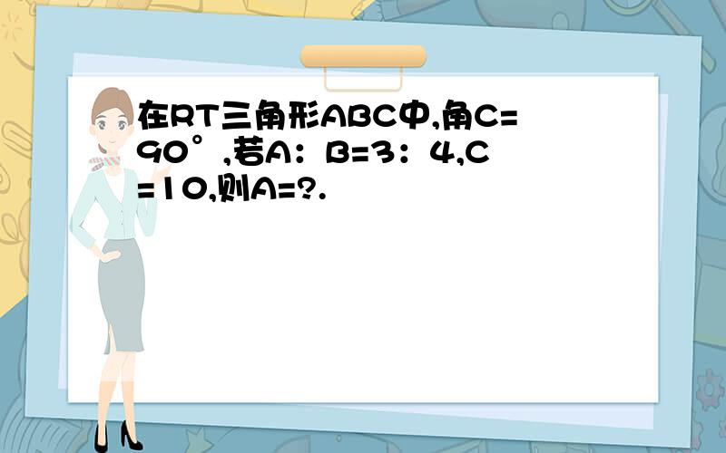 在RT三角形ABC中,角C=90°,若A：B=3：4,C=10,则A=?.