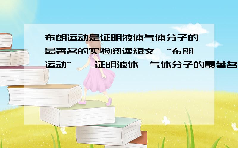 布朗运动是证明液体气体分子的最著名的实验阅读短文,“布朗运动”――证明液体、气体分子的最著名的实验,英国植物学家布朗发现.1827年,布朗把花粉放入水中,然后取出一滴这种悬浮液放