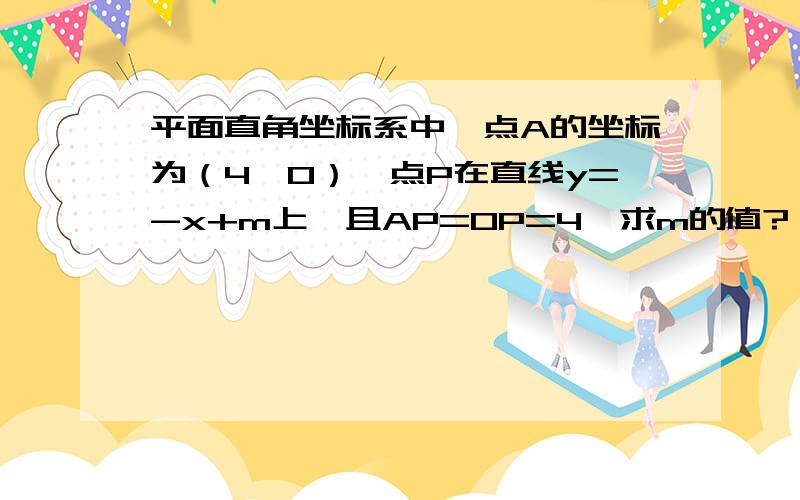 平面直角坐标系中,点A的坐标为（4,0）,点P在直线y=-x+m上,且AP=OP=4,求m的值?