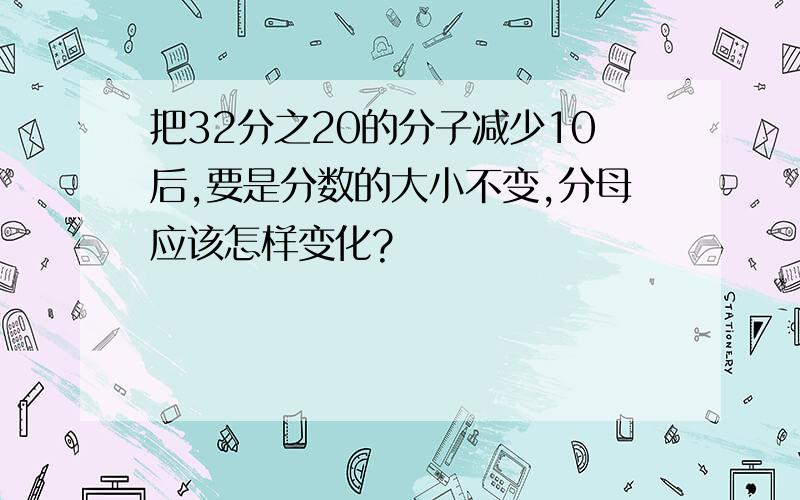 把32分之20的分子减少10后,要是分数的大小不变,分母应该怎样变化?