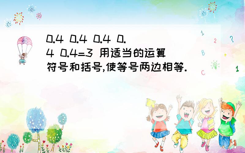 0.4 0.4 0.4 0.4 0.4=3 用适当的运算符号和括号,使等号两边相等.