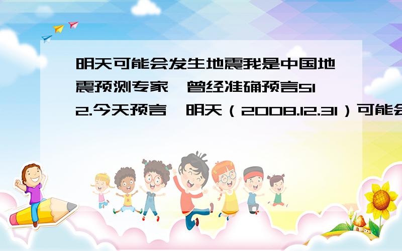 明天可能会发生地震我是中国地震预测专家,曾经准确预言512.今天预言,明天（2008.12.31）可能会有地震,级别3-4级,震源在河南一带,有强烈震感.可能发生在早上3点,具体情况未知.（莫林,磁场超