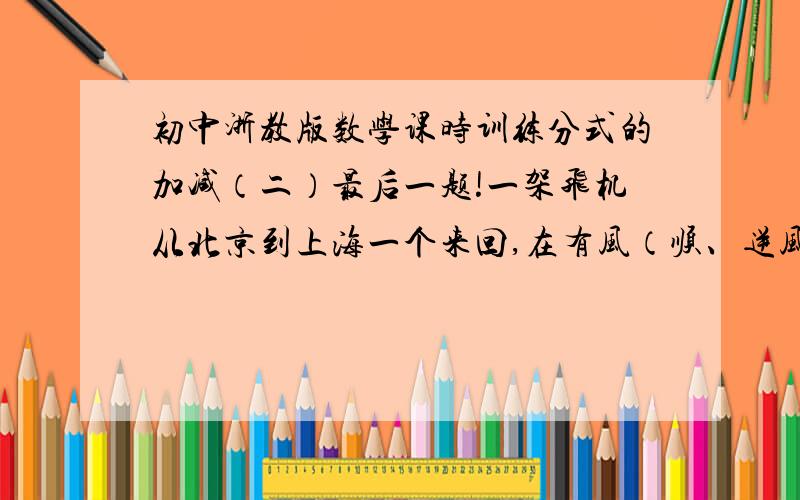 初中浙教版数学课时训练分式的加减（二）最后一题!一架飞机从北京到上海一个来回,在有风（顺、逆风）和无风的时候,哪种情况更快?并说明理由!