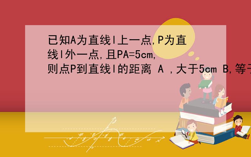 已知A为直线l上一点,P为直线l外一点,且PA=5cm,则点P到直线l的距离 A ,大于5cm B,等于5cmC,小于5cm D,不大于5cm