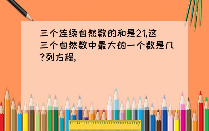 三个连续自然数的和是21,这三个自然数中最大的一个数是几?列方程,